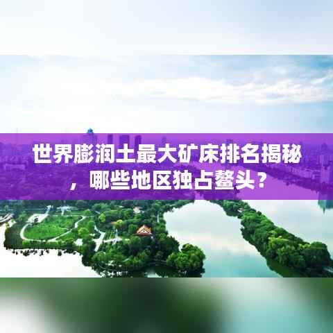 世界膨润土最大矿床排名揭秘,哪些地区独占鳌头?